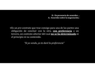 •Es un pre-contrato que trae consigo para una de las partes una
obligación de concluir con la otra, con preferencia a un
tercero, un contrato ulterior del cual no se ha determinado ni
el principio ni su contenido.
“Si yo vendo, yo te daré la preferencia”
II.- En presencia de acuerdos …
A.- Acuerdos sobre la negociación.-
 