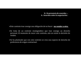 •Este contrato trae consigo una obligación de no hacer : no vender a otro.
•Se trata de un contrato sinalagmático que trae consigo un derecho
personal. Al momento de nacer este contrato, aún no existe la decisión de
vender.
•Se ha planteado que con este contrato se crea una especie de derecho de
preferencia de origen contractual.
II.- En presencia de acuerdos …
A.- Acuerdos sobre la negociación.-
 