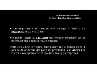 •El incumplimiento del contrato trae consigo el derecho de
reparación en caso de daños.
•Se puede incluir la anulación del contrato concluido por el
tercero, en caso de existir fraude o mala fe.
•Para esto último la víctima debe probar que el tercero no sólo
conocía la existencia del pacto de preferencia, sino además el
interés suyo de prevalerse de esos beneficios y prerrogativas.
II.- En presencia de acuerdos …
A.- Acuerdos sobre la negociación.-
 
