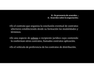 •Es el contrato que organiza la conclusión eventual de contratos
ulteriores estableciendo desde su formación las modalidades y
términos.
•Es una especie de esbozo o recipiente jurídico cuyo contenido
lo conforman otros contratos, llamados contratos aplicación.
•Es el vehículo de preferencia de los contratos de distribución.
II.- En presencia de acuerdos …
A.- Acuerdos sobre la negociación.-
 