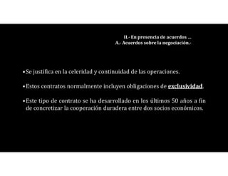•Se justifica en la celeridad y continuidad de las operaciones.
•Estos contratos normalmente incluyen obligaciones de exclusividad.
•Este tipo de contrato se ha desarrollado en los últimos 50 años a fin
de concretizar la cooperación duradera entre dos socios económicos.
II.- En presencia de acuerdos …
A.- Acuerdos sobre la negociación.-
 