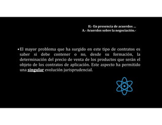 •El mayor problema que ha surgido en este tipo de contratos es
saber si debe contener o no, desde su formación, la
determinación del precio de venta de los productos que serán el
objeto de los contratos de aplicación. Este aspecto ha permitido
una singular evolución jurisprudencial.
II.- En presencia de acuerdos …
A.- Acuerdos sobre la negociación.-
 
