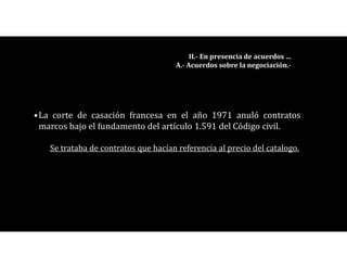 •La corte de casación francesa en el año 1971 anuló contratos
marcos bajo el fundamento del artículo 1.591 del Código civil.
Se trataba de contratos que hacían referencia al precio del catalogo.
II.- En presencia de acuerdos …
A.- Acuerdos sobre la negociación.-
 