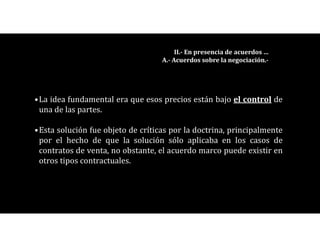•La idea fundamental era que esos precios están bajo el control de
una de las partes.
•Esta solución fue objeto de críticas por la doctrina, principalmente
por el hecho de que la solución sólo aplicaba en los casos de
contratos de venta, no obstante, el acuerdo marco puede existir en
otros tipos contractuales.
II.- En presencia de acuerdos …
A.- Acuerdos sobre la negociación.-
 