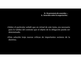 •Sobre el particular señaló que en virtud de este texto, era necesario
para la validez del contrato que el objeto de la obligación pueda ser
determinado.
•Esta solución trajo nuevas críticas de importantes sectores de la
doctrina.
II.- En presencia de acuerdos …
A.- Acuerdos sobre la negociación.-
 