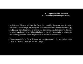 •La Primera Cámara civil de la Corte de casación francesa ha estimado,
mediante sentencia (A. Arcatel) que la sola referencia a una tarifa futura es
suficiente para hacer que el precio sea determinable, bajo reserva de que
la parte no abuse de la exclusividad que le ha sido reservada, ni incumpla
con su obligación de llevar a ejecución el contrato de buena fe.
•Con esta decisión la Corte de casación ha trasladado el debate del artículo
1.129 al artículo 1.134 del mismo Código.
II.- En presencia de acuerdos …
A.- Acuerdos sobre la negociación.-
 