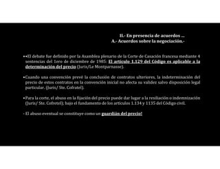 ••El debate fue definido por la Asamblea plenario de la Corte de Casación francesa mediante 4
sentencias del 1ero de diciembre de 1985: El artículo 1.129 del Código es aplicable a la
determinación del precio (Juris/Le Montparnasse).
•Cuando una convención prevé la conclusión de contratos ulteriores, la indeterminación del
precio de estos contratos en la convención inicial no afecta su validez salvo disposición legal
particular. (Juris/ Ste. Cofratel).
•Para la corte, el abuso en la fijación del precio puede dar lugar a la resiliación o indemnización
(Juris/ Ste. Cofretel); bajo el fundamento de los artículos 1.134 y 1135 del Código civil.
- El abuso eventual se constituye como un guardián del precio!
II.- En presencia de acuerdos …
A.- Acuerdos sobre la negociación.-
 