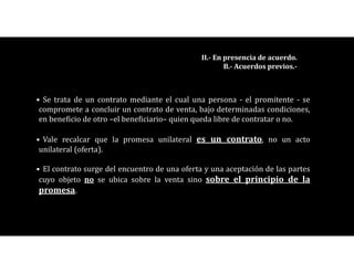 • Se trata de un contrato mediante el cual una persona - el promitente - se
compromete a concluir un contrato de venta, bajo determinadas condiciones,
en beneficio de otro –el beneficiario– quien queda libre de contratar o no.
• Vale recalcar que la promesa unilateral es un contrato, no un acto
unilateral (oferta).
• El contrato surge del encuentro de una oferta y una aceptación de las partes
cuyo objeto no se ubica sobre la venta sino sobre el principio de la
promesa.
II.- En presencia de acuerdo.
B.- Acuerdos previos.-
 