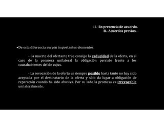 •De esta diferencia surgen importantes elementos:
- La muerte del ofertante trae consigo la caducidad de la oferta, en el
caso de la promesa unilateral la obligación persiste frente a los
causahabientes del de cujus.
- La revocación de la oferta es siempre posible hasta tanto no hay sido
aceptada por el destinatario de la oferta y sólo da lugar a obligación de
reparación cuando ha sido abusiva. Por su lado la promesa es irrevocable
unilateralmente.
II.- En presencia de acuerdo.
B.- Acuerdos previos.-
 
