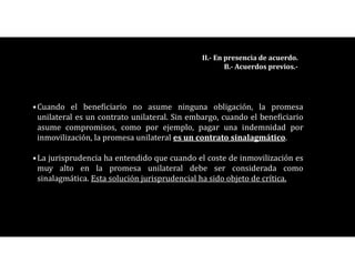 •Cuando el beneficiario no asume ninguna obligación, la promesa
unilateral es un contrato unilateral. Sin embargo, cuando el beneficiario
asume compromisos, como por ejemplo, pagar una indemnidad por
inmovilización, la promesa unilateral es un contrato sinalagmático.
•La jurisprudencia ha entendido que cuando el coste de inmovilización es
muy alto en la promesa unilateral debe ser considerada como
sinalagmática. Esta solución jurisprudencial ha sido objeto de crítica.
II.- En presencia de acuerdo.
B.- Acuerdos previos.-
 