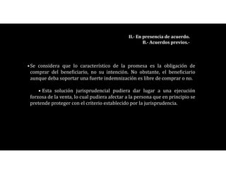 •Se considera que lo característico de la promesa es la obligación de
comprar del beneficiario, no su intención. No obstante, el beneficiario
aunque deba soportar una fuerte indemnización es libre de comprar o no.
• Esta solución jurisprudencial pudiera dar lugar a una ejecución
forzosa de la venta, lo cual pudiera afectar a la persona que en principio se
pretende proteger con el criterio establecido por la jurisprudencia.
II.- En presencia de acuerdo.
B.- Acuerdos previos.-
 
