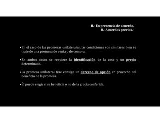 •En el caso de las promesas unilaterales, las condiciones son similares bien se
trate de una promesa de venta o de compra.
•En ambos casos se requiere la identificación de la cosa y un precio
determinado.
•La promesa unilateral trae consigo un derecho de opción en provecho del
beneficio de la promesa.
•Él puede elegir si se beneficia o no de la gracia conferida.
II.- En presencia de acuerdo.
B.- Acuerdos previos.-
 