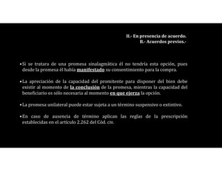 •Si se tratara de una promesa sinalagmática él no tendría esta opción, pues
desde la promesa él había manifestado su consentimiento para la compra.
•La apreciación de la capacidad del promitente para disponer del bien debe
existir al momento de la conclusión de la promesa, mientras la capacidad del
beneficiario es sólo necesaria al momento en que ejerza la opción.
•La promesa unilateral puede estar sujeta a un término suspensivo o extintivo.
•En caso de ausencia de término aplican las reglas de la prescripción
establecidas en el artículo 2.262 del Cód. civ.
II.- En presencia de acuerdo.
B.- Acuerdos previos.-
 