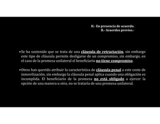•Se ha sostenido que se trata de una cláusula de retractación, sin embargo
este tipo de cláusula permite desligarse de un compromiso, sin embargo, en
el caso de la promesa unilateral el beneficiario no tiene compromiso.
•Otros han querido atribuir la característica de cláusula penal a este coste de
inmovilización, sin embargo la cláusula penal aplica cuando una obligación es
incumplida. El beneficiario de la promesa no está obligado a ejercer la
opción de una manera u otra, no se trataría de una promesa unilateral.
II.- En presencia de acuerdo.
B.- Acuerdos previos.-
 