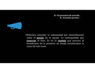 •Debemos entender la indemnidad por inmovilización
como el precio de la opción. La contrapartida por
reservar el bien. Es en la ventaja que procura al
beneficiario de la promesa en donde encontramos la
causa de este coste.
II.- En presencia de acuerdo.
B.- Acuerdos previos.-
 