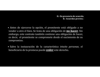 • Antes de ejercerse la opción, el promitente está obligado a no
vender a otro el bien. Se trata de una obligación de no hacer. Sin
embargo, este contrato también contiene una obligación de hacer,
es decir, el promitente se compromete desde el nacimiento de su
compromiso.
• Salvo la instauración de la característica intuito personae, el
beneficiario de la promesa puede ceder este derecho.
II.- En presencia de acuerdo.
B.- Acuerdos previos.-
 