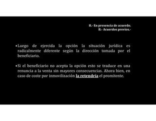 •Luego de ejercida la opción la situación jurídica es
radicalmente diferente según la dirección tomada por el
beneficiario.
•Si el beneficiario no acepta la opción esto se traduce en una
renuncia a la venta sin mayores consecuencias. Ahora bien, en
caso de coste por inmovilización la retendría el promitente.
II.- En presencia de acuerdo.
B.- Acuerdos previos.-
 