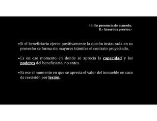 •Si el beneficiario ejerce positivamente la opción instaurada en su
provecho se forma sin mayores trámites el contrato proyectado.
•Es en ese momento en donde se aprecia la capacidad y los
poderes del beneficiario, no antes.
•Es ese el momento en que se aprecia el valor del inmueble en caso
de rescisión por lesión.
II.- En presencia de acuerdo.
B.- Acuerdos previos.-
 