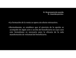 •La formación de la venta se opera sin efecto retroactivo.
•Normalmente, se establece que el ejercicio de la opción se
acompañe de algún acto o acción del beneficiario en cuyo caso
este formalismo es necesario para la eficacia de la sola
manifestación de voluntad del beneficiario.
II.- En presencia de acuerdo.
B.- Acuerdos previos.-
 