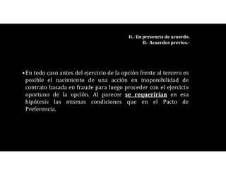 •En todo caso antes del ejercicio de la opción frente al tercero es
posible el nacimiento de una acción en inoponibilidad de
contrato basada en fraude para luego proceder con el ejercicio
oportuno de la opción. Al parecer se requerirían en esa
hipótesis las mismas condiciones que en el Pacto de
Preferencia.
II.- En presencia de acuerdo.
B.- Acuerdos previos.-
 