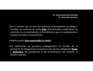 •Es el contrato por el cual una persona, el promitente, se obliga a
concluir un contrato de venta bajo determinadas condiciones en
provecho su co-contratante, el beneficiario, que se compromete a
comprar en tales circunstancias.
•Ambas partes han consentido la venta.
•La calificación de promesa sinalagmática no resulta de la
presencia de obligaciones reciprocas sino de una obligación firme
y definitiva del promitente y del beneficiario con relación al
futuro contrato.
II.- En presencia de acuerdo.
B.- Acuerdos previos.-
 