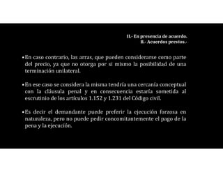 •En caso contrario, las arras, que pueden considerarse como parte
del precio, ya que no otorga por si mismo la posibilidad de una
terminación unilateral.
•En ese caso se considera la misma tendría una cercanía conceptual
con la cláusula penal y en consecuencia estaría sometida al
escrutinio de los artículos 1.152 y 1.231 del Código civil.
•Es decir el demandante puede preferir la ejecución forzosa en
naturaleza, pero no puede pedir concomitantemente el pago de la
pena y la ejecución.
II.- En presencia de acuerdo.
B.- Acuerdos previos.-
 