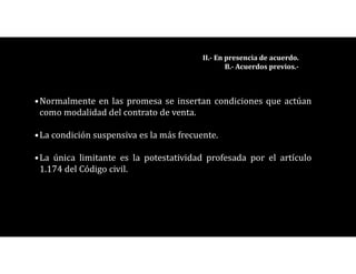 •Normalmente en las promesa se insertan condiciones que actúan
como modalidad del contrato de venta.
•La condición suspensiva es la más frecuente.
•La única limitante es la potestatividad profesada por el artículo
1.174 del Código civil.
II.- En presencia de acuerdo.
B.- Acuerdos previos.-
 