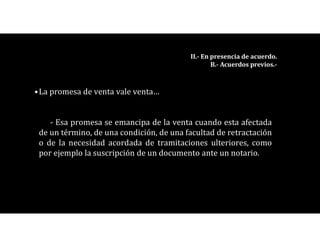 •La promesa de venta vale venta…
- Esa promesa se emancipa de la venta cuando esta afectada
de un término, de una condición, de una facultad de retractación
o de la necesidad acordada de tramitaciones ulteriores, como
por ejemplo la suscripción de un documento ante un notario.
II.- En presencia de acuerdo.
B.- Acuerdos previos.-
 
