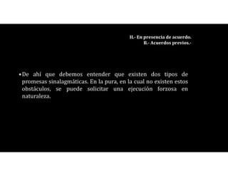 •De ahí que debemos entender que existen dos tipos de
promesas sinalagmáticas. En la pura, en la cual no existen estos
obstáculos, se puede solicitar una ejecución forzosa en
naturaleza.
II.- En presencia de acuerdo.
B.- Acuerdos previos.-
 