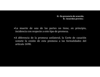 •La muerte de una de las partes no tiene, en principio,
incidencia con respecto a este tipo de promesa.
•A diferencia de la promesa unilateral, la Corte de casación
somete la cesión de esta promesa a las formalidades del
artículo 1690.
II.- En presencia de acuerdo.
B.- Acuerdos previos.-
 