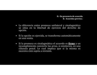 • La diferencia entre promesa unilateral y sinalagmática
se sitúa en la libertad de ejercicio del derecho de
opción.
• Si la opción es ejercida, se transforma automáticamente
en una venta.
• Si la promesa es sinalagmática el acuerdo es firme y un
incumplimiento convierte las arras, si existieren, en una
cláusula penal. Lo cual implica que si la misma es
excesiva está sujeta a revisión.
II.- En presencia de acuerdo.
B.- Acuerdos previos.-
 