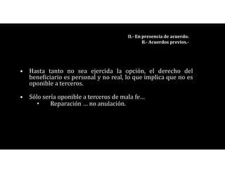 • Hasta tanto no sea ejercida la opción, el derecho del
beneficiario es personal y no real, lo que implica que no es
oponible a terceros.
• Sólo sería oponible a terceros de mala fe…
• Reparación … no anulación.
II.- En presencia de acuerdo.
B.- Acuerdos previos.-
 