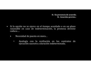 • Si la opción no se ejerce en el tiempo acordado o en un plazo
razonable en caso de indeterminación, la promesa deviene
caduca….
• Necesidad de puesta en mora…
• Analogía con la resiliación en los contratos de
ejecución sucesiva a duración indeterminada.
II.- En presencia de acuerdo.
B.- Acuerdos previos.-
 
