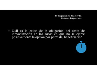 • Cuál es la causa de la obligación del costo de
inmovilización en los casos en que no se ejerce
positivamente la opción por parte del beneficiario?
II.- En presencia de acuerdo.
B.- Acuerdos previos.-
 