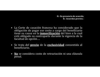 • La Corte de casación francesa ha considerado que la
obligación de pagar ese costo a cargo del beneficiario
tiene su causa en la inmovilización del bien a la cual
está obligado su contraparte durante la vigencia de la
facultad de opción….
• Se trata del precio de la exclusividad consentida al
beneficiario.
• No se considera costo de retractación ni una cláusula
penal.
II.- En presencia de acuerdo.
B.- Acuerdos previos.-
 