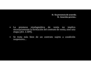 • La promesa sinalagmática de venta no implica
necesariamente la formación del contrato de venta, sino una
etapa (Art. 1.589).
• Se trata más bien de un contrato sujeto a condición
suspensiva…
II.- En presencia de acuerdo.
B.- Acuerdos previos.-
 