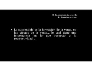 • Lo suspendido es la formación de la venta, no
los efectos de la venta… lo cual tiene una
importancia en lo que respecto a la
retroactividad…
II.- En presencia de acuerdo.
B.- Acuerdos previos.-
 