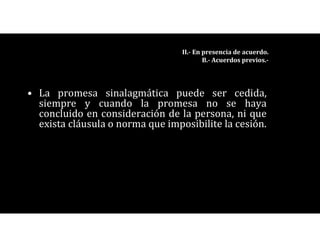 • La promesa sinalagmática puede ser cedida,
siempre y cuando la promesa no se haya
concluido en consideración de la persona, ni que
exista cláusula o norma que imposibilite la cesión.
II.- En presencia de acuerdo.
B.- Acuerdos previos.-
 