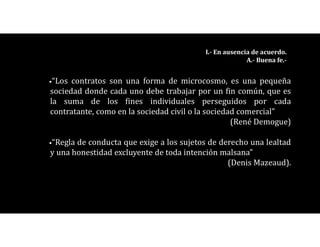 •“Los contratos son una forma de microcosmo, es una pequeña
sociedad donde cada uno debe trabajar por un fin común, que es
la suma de los fines individuales perseguidos por cada
contratante, como en la sociedad civil o la sociedad comercial”
(René Demogue)
•“Regla de conducta que exige a los sujetos de derecho una lealtad
y una honestidad excluyente de toda intención malsana”
(Denis Mazeaud).
I.- En ausencia de acuerdo.
A.- Buena fe.-
 