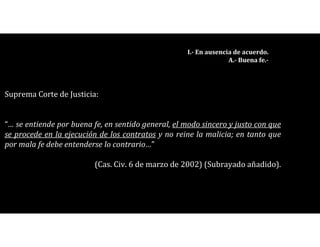 I.- En ausencia de acuerdo.
A.- Buena fe.-
Suprema Corte de Justicia:
“… se entiende por buena fe, en sentido general, el modo sincero y justo con que
se procede en la ejecución de los contratos y no reine la malicia; en tanto que
por mala fe debe entenderse lo contrario…”
(Cas. Civ. 6 de marzo de 2002) (Subrayado añadido).
 