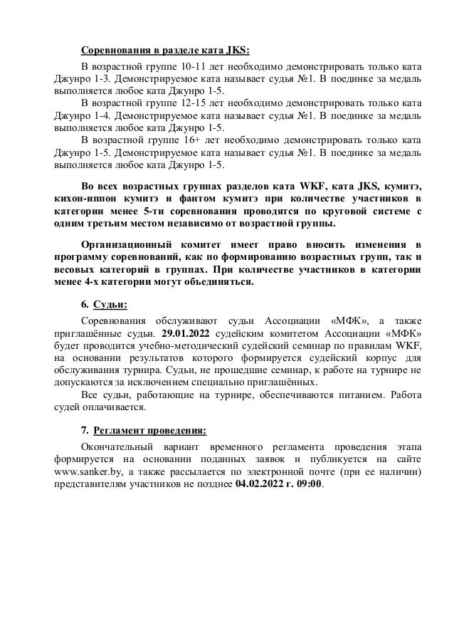 Соревнования в разделе ката JKS:
В возрастной группе 10-11 лет необходимо демонстрировать только ката
Джунро 1-3. Демонстрируемое ката называет судья №1. В поединке за медаль
выполняется любое ката Джунро 1-5.
В возрастной группе 12-15 лет необходимо демонстрировать только ката
Джунро 1-4. Демонстрируемое ката называет судья №1. В поединке за медаль
выполняется любое ката Джунро 1-5.
В возрастной группе 16+ лет необходимо демонстрировать только ката
Джунро 1-5. Демонстрируемое ката называет судья №1. В поединке за медаль
выполняется любое ката Джунро 1-5.
Во всех возрастных группах разделов ката WKF, ката JKS, кумитэ,
кихон-иппон кумитэ и фантом кумитэ при количестве участников в
категории менее 5-ти соревнования проводятся по круговой системе с
одним третьим местом независимо от возрастной группы.
Организационный комитет имеет право вносить изменения в
программу соревнований, как по формированию возрастных групп, так и
весовых категорий в группах. При количестве участников в категории
менее 4-х категории могут объединяться.
6. Судьи:
Соревнования обслуживают судьи Ассоциации «МФК», а также
приглашённые судьи. 29.01.2022 судейским комитетом Ассоциации «МФК»
будет проводится учебно-методический судейский семинар по правилам WKF,
на основании результатов которого формируется судейский корпус для
обслуживания турнира. Судьи, не прошедшие семинар, к работе на турнире не
допускаются за исключением специально приглашённых.
Все судьи, работающие на турнире, обеспечиваются питанием. Работа
судей оплачивается.
7. Регламент проведения:
Окончательный вариант временного регламента проведения этапа
формируется на основании поданных заявок и публикуется на сайте
www.sanker.by, а также рассылается по электронной почте (при ее наличии)
представителям участников не позднее 04.02.2022 г. 09:00.
 