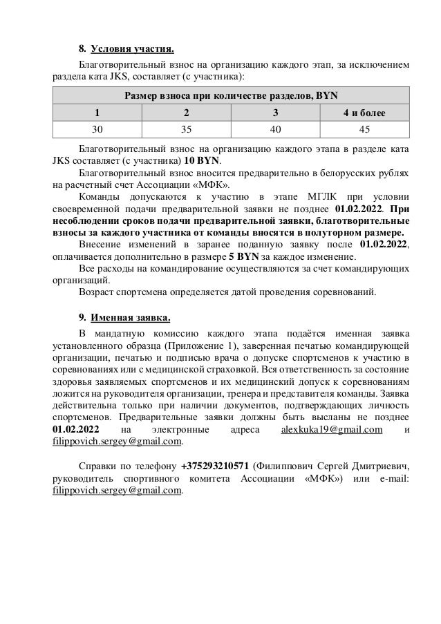 8. Условия участия.
Благотворительный взнос на организацию каждого этап, за исключением
раздела ката JKS, составляет (с участника):
Размер взноса при количестве разделов, BYN
1 2 3 4 и более
30 35 40 45
Благотворительный взнос на организацию каждого этапа в разделе ката
JKS составляет (с участника) 10 BYN.
Благотворительный взнос вносится предварительно в белорусских рублях
на расчетный счет Ассоциации «МФК».
Команды допускаются к участию в этапе МГЛК при условии
своевременной подачи предварительной заявки не позднее 01.02.2022. При
несоблюдении сроков подачи предварительной заявки, благотворительные
взносы за каждого участника от команды вносятся в полуторном размере.
Внесение изменений в заранее поданную заявку после 01.02.2022,
оплачивается дополнительно в размере 5 BYN за каждое изменение.
Все расходы на командирование осуществляются за счет командирующих
организаций.
Возраст спортсмена определяется датой проведения соревнований.
9. Именная заявка.
В мандатную комиссию каждого этапа подаётся именная заявка
установленного образца (Приложение 1), заверенная печатью командирующей
организации, печатью и подписью врача о допуске спортсменов к участию в
соревнованиях или с медицинской страховкой. Вся ответственность за состояние
здоровья заявляемых спортсменов и их медицинский допуск к соревнованиям
ложится на руководителя организации, тренера и представителя команды. Заявка
действительна только при наличии документов, подтверждающих личность
спортсменов. Предварительные заявки должны быть высланы не позднее
01.02.2022 на электронные адреса alexkuka19@gmail.com и
filippovich.sergey@gmail.com.
Справки по телефону +375293210571 (Филиппович Сергей Дмитриевич,
руководитель спортивного комитета Ассоциации «МФК») или e-mail:
filippovich.sergey@gmail.com.
 