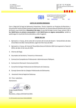 R.S. 467 Convocatòria Junta de Govern Ordinària 06/05/2022
CIF: Q-0867011-I
C/ Casp nº 130, despatx 6
08013 Barcelona
ventanillaunica@ccdtspcat.org
Col·legi Professional de Delineants de
Barcelona.
C D T S P B C N
JUNTA DE GOVERN ORDINARIA
Com a Degà del Col·legi de Delineants Projectistes, Tècnics Superiors en Projectes de Barcelona, i
d’acord amb l’article 30 dels Estatuts d’aquesta corporació, es convoca Reunió Ordinària de la Junta
de Govern, que tindrà lloc el divendres 6 de maig, a la seu del Col·legi al carrer Casp, número 130 a
les 18,00 hores en primera convocatòria i a les 18,30 hores en segona convocatòria, també es
podrà seguir la reunió de forma telemàtica, amb el següent:
ORDRE DEL DIA
1. Aprovació, si s’escau, de les actes de la reunions de la Junta de Govern: Extraordinària de data
25 de febrer de 2022 i Extraordinària urgent de 9 de març de 2022.
2. Aprovació, si s’escau, de l’acta de l’Assemblea General Ordinària 2022 (corresponent a l’exercici
2021), de data 12 de març de 2022.
3. Informe del Degà.
4. Assumptes de Secretaria, Tresoreria e Intervenció.
5. Comissió de Competències Professionals i Administracions Públiques.
6. Comissió de Informació i Comunicació (CIC).
7. Consell de Col·legis Professionals de Delineants de Catalunya.
8. Consejo General de los Colegios Profesionales de Delineantes.
9. Associació Intercol·legial de Catalunya.
10. Precs i qüestions.
Atentament.
Sergio Casado Álvarez
Degà
Barcelona, a dijous 28 d’abril de 2022.
Col·legi Professional de Delineants Projectistes,
Tècnics Superiors en Projectes de Barcelona.
REGISTRE DE SORTIDA
Data 28/04/2022 Núm. 467
 