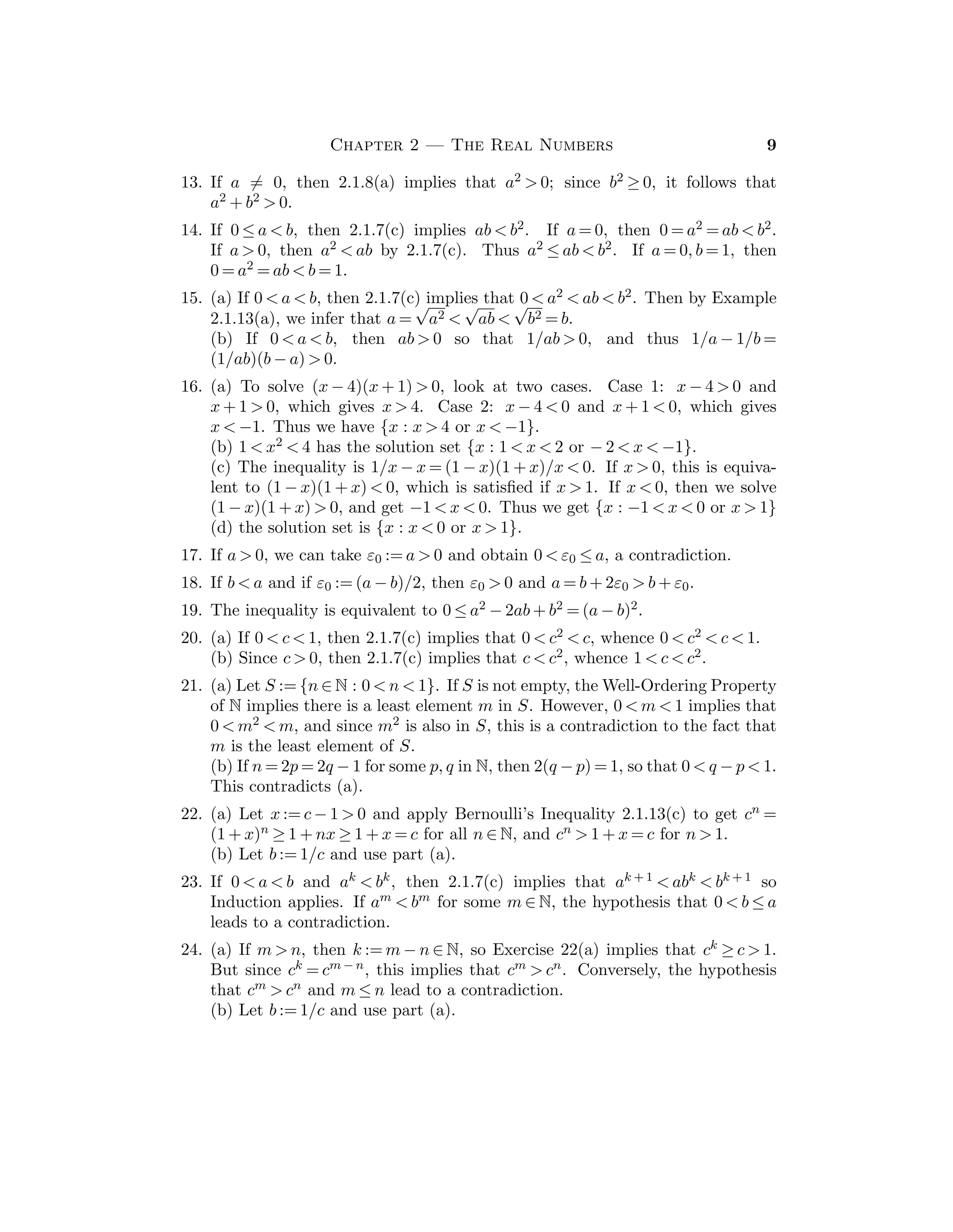 CHAPTER 2
THE REAL NUMBERS
Students will be familiar with much of the factual content of the ﬁrst few sections,
but the process of deducing these facts from a basic list of axioms will be new
to most of them. The ability to construct proofs usually improves gradually
during the course, and there are much more signiﬁcant topics forthcoming. A few
selected theorems should be proved in detail, since some experience in writing
formal proofs is important to students at this stage. However, one should not
spend too much time on this material.
Sections 2.3 and 2.4 on the Completeness Property form the heart of this
chapter. These sections should be covered thoroughly. Also the Nested Intervals
Property in Section 2.5 should be treated carefully.
Section 2.1
One goal of Section 2.1 is to acquaint students with the idea of deducing conse-
quences from a list of basic axioms. Students who have not encountered this type
of formal reasoning may be somewhat uncomfortable at ﬁrst, since they often
regard these results as “obvious”. Since there is much more to come, a sampling
of results will suﬃce at this stage, making it clear that it is only a sampling.
The classic proof of the irrationality of
√
2 should certainly be included in the
discussion, and students should be asked to modify this argument for
√
3, etc.
Sample Assignment: Exercises 1(a,b), 2(a,b), 3(a,b), 6, 13, 16(a,b), 20, 23.
Partial Solutions:
1. (a) Apply appropriate algebraic properties to get b = 0 + b = (−a + a) + b =
−a + (a + b) = −a + 0 = −a.
(b) Apply (a) to (−a) + a = 0 with b = a to conclude that a = −(−a).
(c) Apply (a) to the equation a + (−1)a = a(1 + (−1)) = a · 0 = 0 to conclude
that (−1)a = −a.
(d) Apply (c) with a = −1 to get (−1)(−1) = −(−1). Then apply (b) with
a = 1 to get (−1)(−1) = 1.
2. (a) −(a + b) = (−1)(a + b) = (−1)a + (−1)b = (−a) + (−b).
(b) (−a) · (−b) = ((−1)a) · ((−1)b) = (−1)(−1)(ab) = ab.
(c) Note that (−a)(−(1/a)) = a(1/a) = 1.
(d) −(a/b) = (−1)(a(1/b)) = ((−1)a)(1/b) = (−a)/b.
3. (a) Add −5 to both sides of 2x + 5 = 8 and use (A2),(A4),(A3) to get 2x = 3.
Then multiply both sides by 1/2 to get x = 3/2.
(b) Write x2 − 2x = x(x − 2) = 0 and apply Theorem 2.1.3(b). Alternatively,
note that x = 0 satisﬁes the equation, and if x  