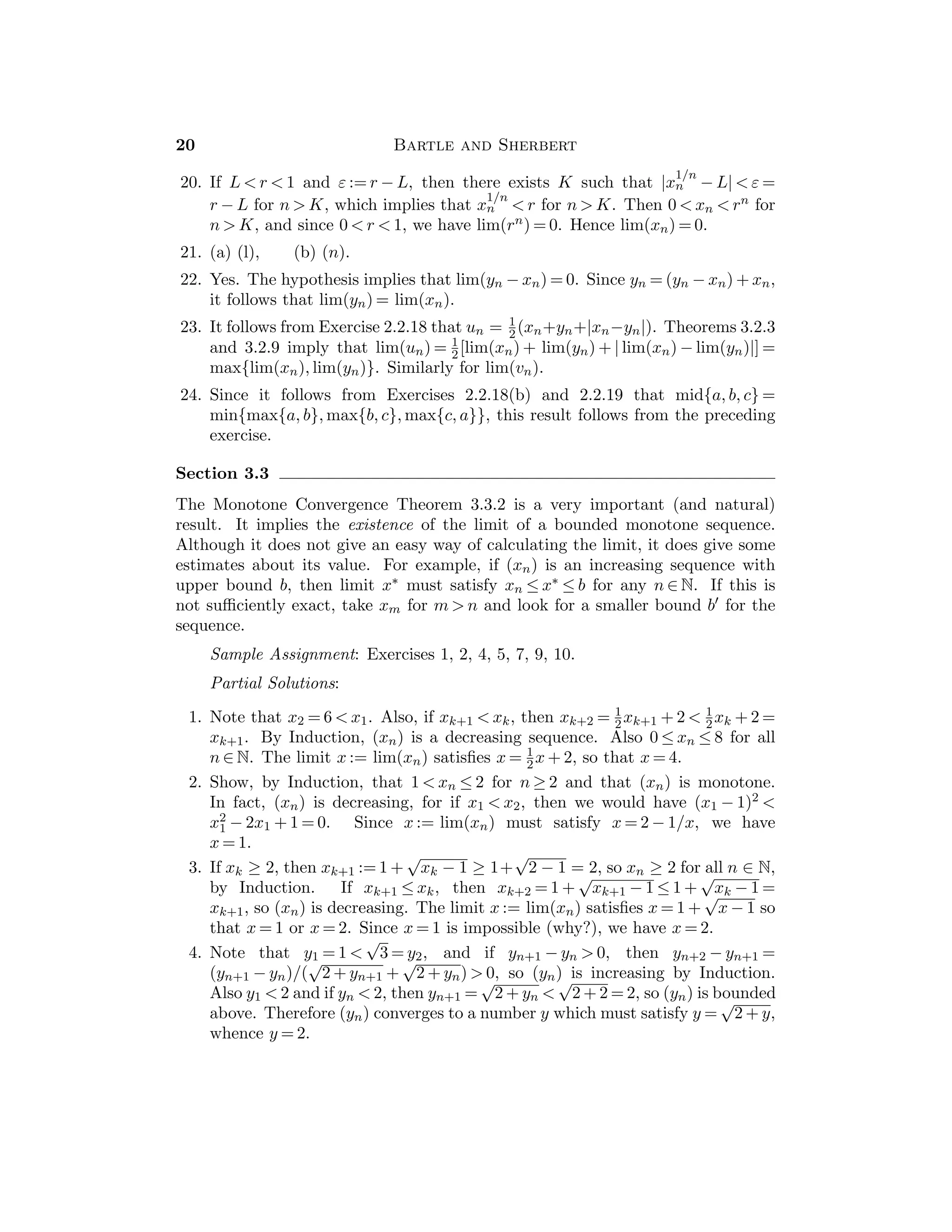 = 0, then 2.1.8(a) implies that a2  0; since b2 ≥ 0, it follows that
a2 + b2  0.
14. If 0 ≤ a  b, then 2.1.7(c) implies ab  b2. If a = 0, then 0 = a2 = ab  b2.
If a  0, then a2  ab by 2.1.7(c). Thus a2 ≤ ab  b2. If a = 0, b = 1, then
0 = a2 = ab  b = 1.
15. (a) If 0  a  b, then 2.1.7(c) implies that 0  a2  ab  b2. Then by Example
2.1.13(a), we infer that a =
√
a2 
√
ab 
√
b2 = b.
(b) If 0  a  b, then ab  0 so that 1/ab  0, and thus 1/a − 1/b =
(1/ab)(b − a)  0.
16. (a) To solve (x − 4)(x + 1)  0, look at two cases. Case 1: x − 4  0 and
x + 1  0, which gives x  4. Case 2: x − 4  0 and x + 1  0, which gives
x  −1. Thus we have {x : x  4 or x  −1}.
(b) 1  x2  4 has the solution set {x : 1  x  2 or − 2  x  −1}.
(c) The inequality is 1/x − x = (1 − x)(1 + x)/x  0. If x  0, this is equiva-
lent to (1 − x)(1 + x)  0, which is satisﬁed if x  1. If x  0, then we solve
(1 − x)(1 + x)  0, and get −1  x  0. Thus we get {x : −1  x  0 or x  1}
(d) the solution set is {x : x  0 or x  1}.
17. If a  0, we can take ε0 := a  0 and obtain 0  ε0 ≤ a, a contradiction.
18. If b  a and if ε0 := (a − b)/2, then ε0  0 and a = b + 2ε0  b + ε0.
19. The inequality is equivalent to 0 ≤ a2 − 2ab + b2 = (a − b)2.
20. (a) If 0  c  1, then 2.1.7(c) implies that 0  c2  c, whence 0  c2  c  1.
(b) Since c  0, then 2.1.7(c) implies that c  c2, whence 1  c  c2.
21. (a) Let S := {n ∈ N : 0  n  1}. If S is not empty, the Well-Ordering Property
of N implies there is a least element m in S. However, 0  m  1 implies that
0  m2  m, and since m2 is also in S, this is a contradiction to the fact that
m is the least element of S.
(b) If n = 2p = 2q − 1 for some p, q in N, then 2(q − p) = 1, so that 0  q − p  1.
This contradicts (a).
22. (a) Let x := c − 1  0 and apply Bernoulli’s Inequality 2.1.13(c) to get cn =
(1 + x)n ≥ 1 + nx ≥ 1 + x = c for all n ∈ N, and cn  1 + x = c for n  1.
(b) Let b := 1/c and use part (a).
23. If 0  a  b and ak  bk, then 2.1.7(c) implies that ak + 1  abk  bk + 1 so
Induction applies. If am  bm for some m ∈ N, the hypothesis that 0  b ≤ a
leads to a contradiction.
24. (a) If m  n, then k := m − n ∈ N, so Exercise 22(a) implies that ck ≥ c  1.
But since ck = cm − n, this implies that cm  cn. Conversely, the hypothesis
that cm  cn and m ≤ n lead to a contradiction.
(b) Let b := 1/c and use part (a).
 