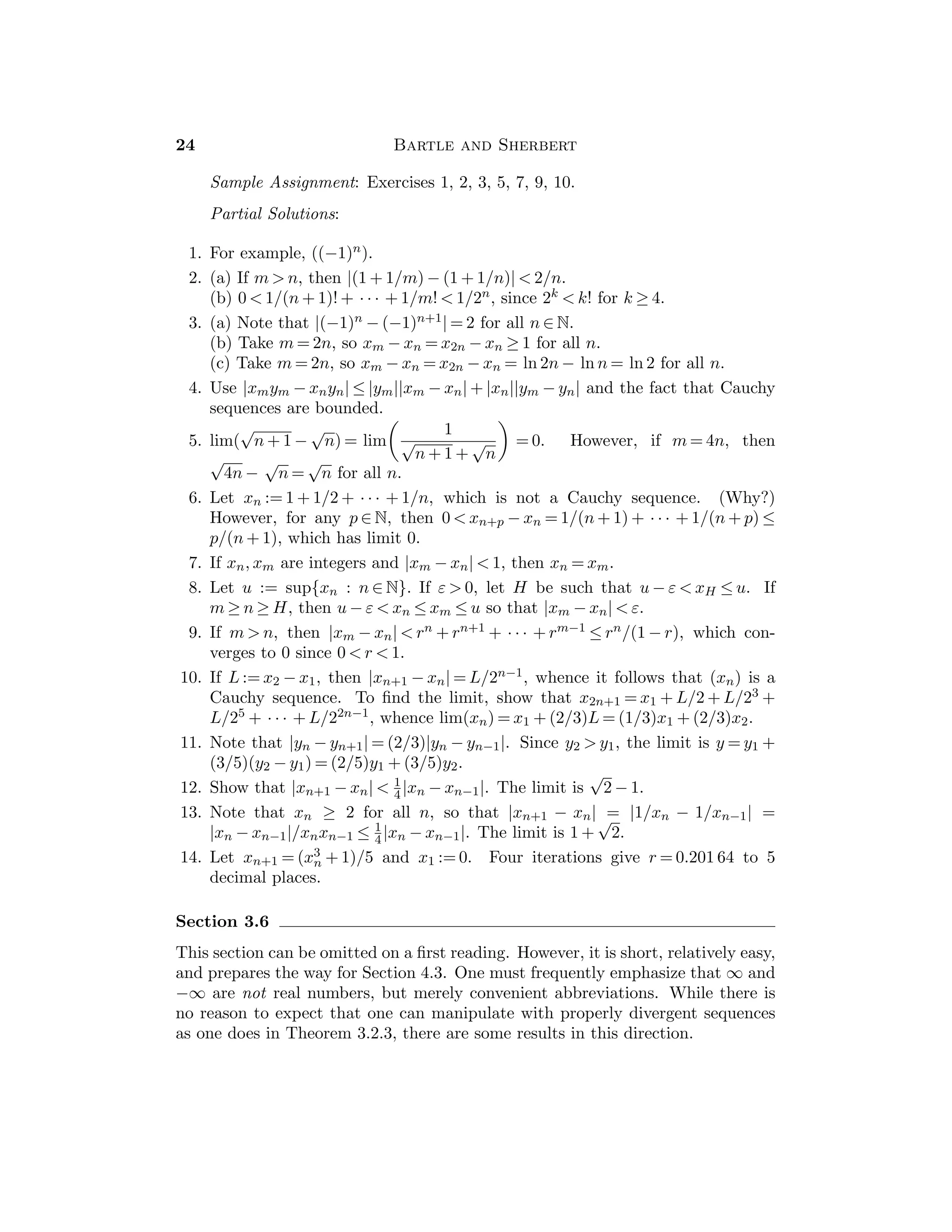 Chapter 2 — The Real Numbers 11
8. (a) If x  1/2, then x + 1 = 2x − 1, so that x = 2. If x ≤ 1/2, then x + 1 =
−2x + 1, so that x = 0. There are two solutions {0, 2}.
(b) If x ≥ 5, the equation implies x = −4, so no solutions. If x  5, then x = 2.
9. (a) If x ≥ 2, the inequality becomes −2 ≤ 1. If x ≤ 2, the inequality is x ≥ 1/2,
so this case contributes 1/2 ≤ x ≤ 2. Combining the cases gives us all x ≥ 1/2.
(b) x ≥ 0 yields x ≤ 1/2, so that we get 0 ≤ x ≤ 1/2. x ≤ 0 yields x ≥ −1, so
that −1 ≤ x ≤ 0. Combining cases, we get −1 ≤ x ≤ 1/2.
10. (a) Either consider the three cases: x  −1, −1 ≤ x ≤ 1 and 1  x; or, square
both sides to get −2x  2x. Either approach gives x  0.
(b) Consider the three cases x ≥ 0, − 1 ≤ x  0 and x  − 1 to get − 3/2 
x  1/2.
11. y = f(x) where f(x) := −1 for x  0, f(x) := 2x − 1 for 0 ≤ x ≤ 1, and f(x) := 1
for x  1.
12. Case 1: x ≥ 1 ⇒ 4  (x + 2) + (x − 1)  5, so 3/2  x  2.
Case 2: −2  x  1 ⇒ 4  (x + 2) + (1 − x)  5, so there is no solution.
Case 3: x  −2 ⇒ 4  (−x − 2) + (1 − x)  5, so −3  x  −5/2.
Thus the solution set is {x : −3  x  −5/2 or 3/2  x  2}.
13. |2x − 3|  5 ⇐⇒ −1  x  4, and |x + 1|  2 ⇐⇒ x  −3 or x  1. The two
inequalities are satisﬁed simultaneously by points in the intersection {x :
1  x  4}.
14. (a) |x| = |y| ⇐⇒ x2 = y2 ⇐⇒ (x − y)(x + y) = 0 ⇐⇒ y = x or y = −x. Thus
{(x, y) : y = x or y = −x}.
(b) Consider four cases. If x ≥ 0, y ≥ 0, we get the line segment joining the
points (0, 1) and (1, 0). If x ≤ 0, y ≥ 0, we get the line segment joining (−1, 0)
and (0, 1), and so on.
(c) The hyperbolas y = 2/x and y = −2/x.
(d) Consider four cases corresponding to the four quadrants. The graph
consists of a portion of a line segment in each quadrant. For example, if
x ≥ 0, y ≥ 0, we obtain the portion of the line y = x − 2 in this quadrant.
15. (a) If y ≥ 0, then −y ≤ x ≤ y and we get the region in the upper half-plane on
or between the lines y = x and y = −x. If y ≤ 0, then we get the region in the
lower half-plane on or between the lines y = x and y = −x.
(b) This is the region on and inside the diamond with vertices (1, 0), (0, 1),
(−1, 0) and (0, −1).
16. For the intersection, let γ be the smaller of ε and δ. For the union, let γ be
the larger of ε and δ.
17. Choose any ε  0 such that ε  |a − b|.
18. (a) If a ≤ b, then max{a, b} = b = 1
2 [a + b + (b − a)] and min{a, b} = a =
1
2 [a + b − (b − a)].
(b) If a = min {a, b, c}, then min{min{a, b}, c} = a = min{a, b, c}. Similarly, if
b or c is min{a, b, c}.
 