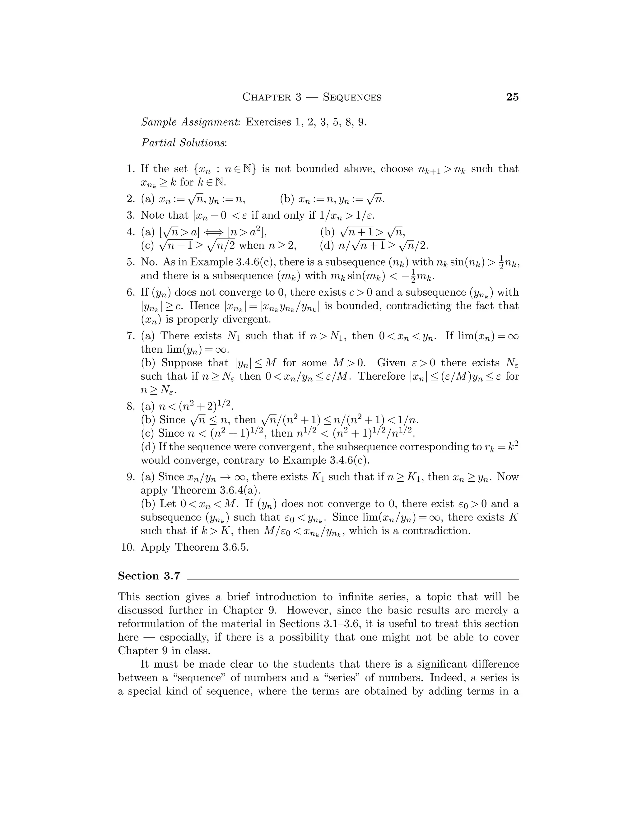 12 Bartle and Sherbert
19. If a ≤ b ≤ c, then mid{a, b, c} = b = min{b, c, c} = min{max{a, b}, max{b, c},
max{c, a}}. The other cases are similar.
Section 2.3
This section completes the description of the real number system by introducing
the fundamental completeness property in the form of the Supremum Property.
This property is vital to real analysis and students should attain a working under-
standing of it. Eﬀort expended in this section and the one following will be richly
rewarded later.
Sample Assignment: Exercises 1, 2, 5, 6, 9, 10, 12, 14.
Partial Solutions:
1. Any negative number or 0 is a lower bound. For any x ≥ 0, the larger number
x + 1 is in S1, so that x is not an upper bound of S1. Since 0 ≤ x for all x ∈ S1,
then u = 0 is a lower bound of S1. If v  0, then v is not a lower bound of S1
because v/2 ∈ S1 and v/2  v. Therefore inf S1 = 0.
2. S2 has lower bounds, so that inf S2 exists. The argument used for S1 also
shows that inf S2 = 0, but that inf S2 does not belong to S2. S2 does not
have upper bounds, so that sup S2 does not exists.
3. Since 1/n ≤ 1 for all n ∈ N, then 1 is an upper bound for S3. But 1 is a
member of S3, so that 1 = sup S3. (See Exercise 7 below.)
4. sup S4 = 2 and inf S4 = 1/2. (Note that both are members of S4.)
5. It is interesting to compare algebraic and geometric approaches to these
problems.
(a) inf A = −5/2, sup A does not exist,
(b) sup B = 2, inf B = −1,
(c) sup C = 1, inf B does not exist,
(d) sup D = 1 +
√
6, inf D = 1 −
√
6.
6. If S is bounded below, then S := {−s : s ∈ S} is bounded above, so that
u := sup S exists. If v ≤ s for all s ∈ S, then −v ≥ −s for all s ∈ S, so that
−v ≥ u, and hence v ≤ −u. Thus inf S = −u.
7. Let u ∈ S be an upper bound of S. If v is another upper bound of S, then
u ≤ v. Hence u = sup S.
8. If t  u and t ∈ S, then u is not an upper bound of S.
9. Let u := sup S. Since u is an upper bound of S, so is u + 1/n for all n ∈ N.
Since u is the supremum of S and u − 1/n  u, then there exists s0 ∈ S with
u − 1/n  s0, whence u − 1/n is not an upper bound of S.
10. Let u := sup A, v := sup B and w := sup{u, v}. Then w is an upper bound of
A ∪ B, because if x ∈ A, then x ≤ u ≤ w, and if x ∈ B, then x ≤ v ≤ w. If z is
 