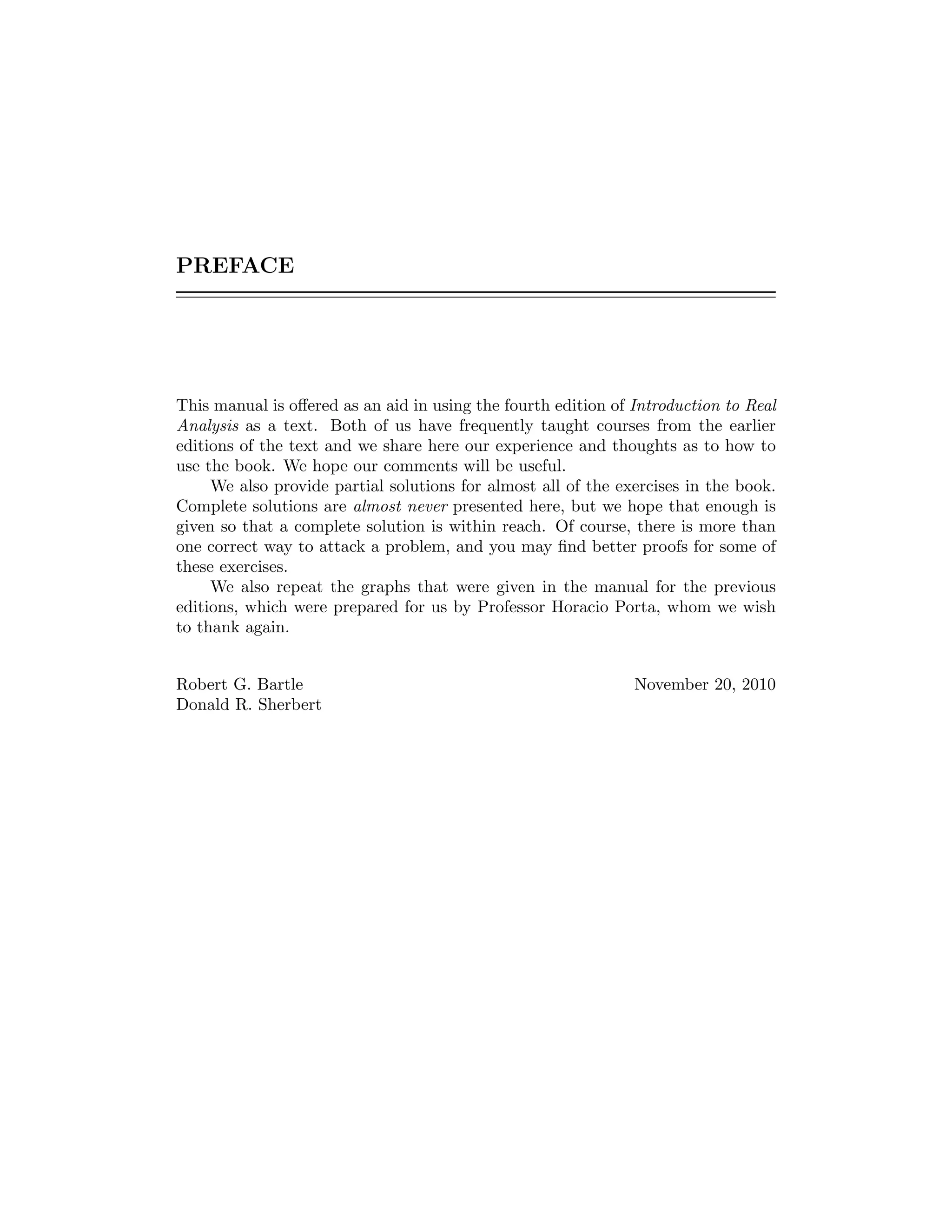 PREFACE
This manual is oﬀered as an aid in using the fourth edition of Introduction to Real
Analysis as a text. Both of us have frequently taught courses from the earlier
editions of the text and we share here our experience and thoughts as to how to
use the book. We hope our comments will be useful.
We also provide partial solutions for almost all of the exercises in the book.
Complete solutions are almost never presented here, but we hope that enough is
given so that a complete solution is within reach. Of course, there is more than
one correct way to attack a problem, and you may ﬁnd better proofs for some of
these exercises.
We also repeat the graphs that were given in the manual for the previous
editions, which were prepared for us by Professor Horacio Porta, whom we wish
to thank again.
Robert G. Bartle November 20, 2010
Donald R. Sherbert
 