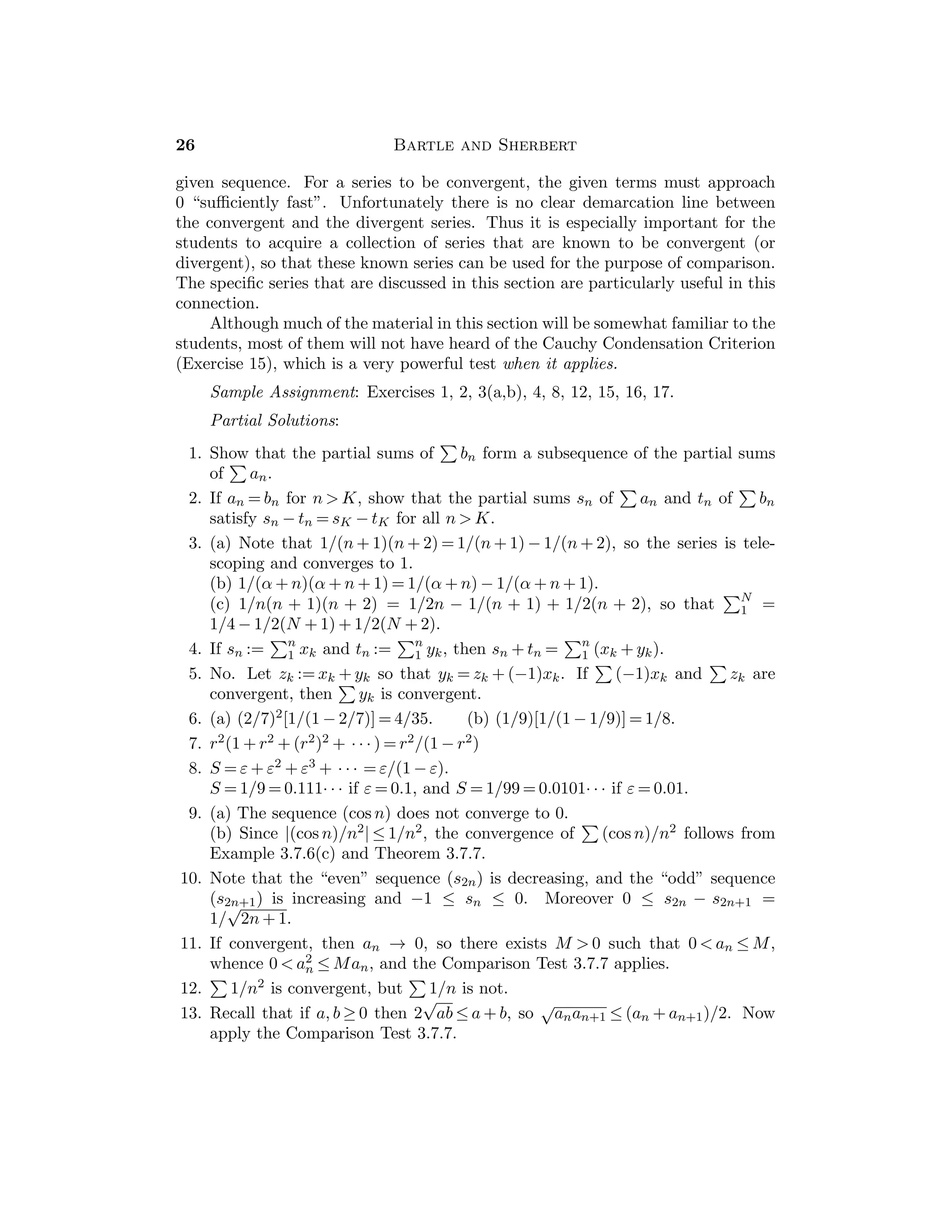 Chapter 2 — The Real Numbers 13
any upper bound of A ∪ B, then z is an upper bound of A and of B, so that
u ≤ z and v ≤ z. Hence w ≤ z. Therefore, w = sup(A ∪ B).
11. Since sup S is an upper bound of S, it is an upper bound of S0, and hence
sup S0 ≤ sup S.
12. Consider two cases. If u ≥ s∗, then u = sup(S ∪ {u}). If u  s∗, then there
exists s ∈ S such that u  s ≤ s∗, so that s∗ = sup(S ∪ {u}).
13. If S1 := {x1}, show that x1 = sup S1. If Sk := {x1, . . . , xk} is such that sup
Sk ∈ Sk, then preceding exercise implies that sup{x1, . . . , xk, xk + 1} is the
larger of sup Sk and xk + 1 and so is in Sk + 1.
14. If w = inf S and ε  0, then w + ε is not a lower bound so that there exists t
in S such that t  w + ε. If w is a lower bound of S that satisﬁes the stated
condition, and if z  w, let ε = z − w  0. Then there is t in S such that
t  w + ε = z, so that z is not a lower bound of S. Thus, w = inf S.
Section 2.4
This section exhibits how the supremum is used in practice, and contains some
important properties of R that will often be used later. The Archimedean Proper-
ties 2.4.3–2.4.6 and the Density Properties 2.4.8 and 2.4.9 are the most signiﬁcant.
The exercises also contain some results that will be used later.
Sample Assignment: Exercises 1, 2, 4(b), 5, 7, 10, 12, 13, 14.
Partial Solutions:
1. Since 1 − 1/n  1 for all n ∈ N, the number 1 is an upper bound. To show
that 1 is the supremum, it must be shown that for each ε  0 there exists
n ∈ N such that 1 − 1/n  1 − ε, which is equivalent to 1/n  ε. Apply the
Archimedean Property 2.4.3 or 2.4.5.
2. inf S = −1 and sup S = 1. To see the latter note that 1/n − 1/m ≤ 1 for all
m, n ∈ N. On the other hand if ε  0 there exists m ∈ N such that 1/m  ε,
so that 1/1 − 1/m  1 − ε.
3. Suppose that u ∈ R is not the supremum of S. Then either (i) u is not an
upper bound of S (so that there exists s1 ∈ S with u  s1, whence we take
n ∈ N with 1/n  s1 − u to show that u + 1/n is not an upper bound of S), or
(ii) there exists an upper bound u1 of S with u1  u (in which case we take
1/n  u − u1 to show that u − 1/n is not an upper bound of S).
4. (a) Let u := sup S and a  0. Then x ≤ u for all x ∈ S, whence ax ≤ au for all
x ∈ S, whence it follows that au is an upper bound of aS. If v is another upper
bound of aS, then ax ≤ v for all x ∈ S, whence x ≤ v/a for all x ∈ S, showing
that v/a is an upper bound for S so that u ≤ v/a, from which we conclude
that au ≤ v. Therefore au = sup(aS). The statement about the inﬁmum is
proved similarly.
 