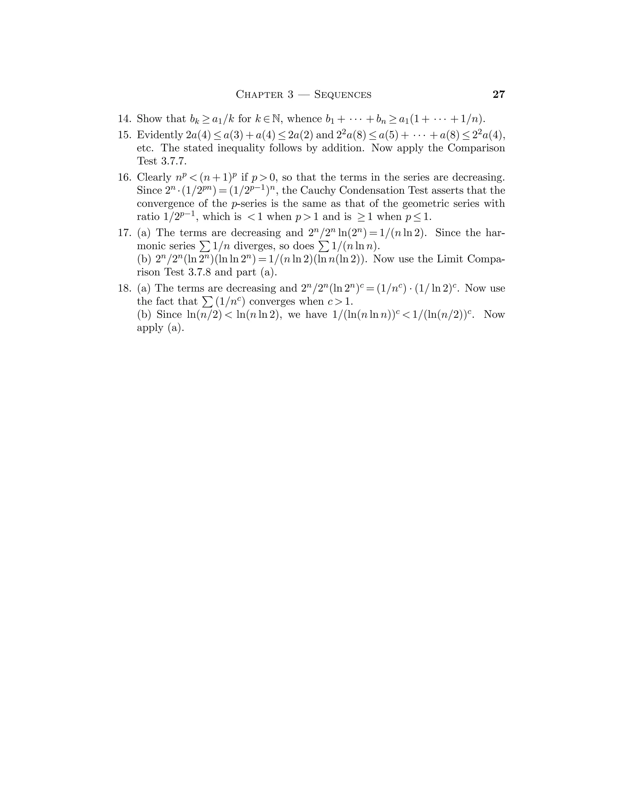 14 Bartle and Sherbert
(b) Let u := sup S and b  0. If x ∈ S, then (since b  0) bu ≤ bx so that
bu is a lower bound of bS. If v ≤ bx for all x ∈ S, then x ≤ v/b (since b  0),
so that v/b is an upper bound for S. Hence u ≤ v/b whence v ≤ bu. Therefore
bu = inf(bS).
5. If x ∈ S, then 0 ≤ x ≤ u, so that x2 ≤ u2 which implies sup T ≤ u2. If t is any
upper bound of T, then x ∈ S implies x2 ≤ t so that x ≤
√
t. It follows that
u ≤
√
t, so that u2 ≤ t. Thus u2 ≤ sup T.
6. Let u := sup f(X). Then f(x) ≤ u for all x ∈ X, so that a + f(x) ≤ a + u for
all x ∈ X, whence sup{a + f(x) : x ∈ X} ≤ a + u. If w  a + u, then w − a  u,
so that there exists xw ∈ X with w − a  f(xw), whence w  a + f(xw), and
thus w is not an upper bound for {a + f(x) : x ∈ X}.
7. Let u := sup S, v := sup B, w := sup(A + B). If x ∈ A and y ∈ B, then
x + y ≤ u + v, so that w ≤ u + v. Now, ﬁx y ∈ B and note that x ≤ w − y
for all x ∈ A; thus w − y is an upper bound for A so that u ≤ w − y. Then
y ≤ w − u for all y ∈ B, so v ≤ w − u and hence u + v ≤ w. Combining these
inequalities, we have w = u + v.
8. If u := sup f(X) and v := sup g(X), then f(x) ≤ u and g(x) ≤ v for all x ∈ X,
whence f(x) + g(x) ≤ u + v for all x ∈ X. Thus u + v is an upper bound
for the set {f(x) + g(x) : x ∈ X}. Therefore sup{f(x) + g(x) : x ∈ X} ≤
u + v.
9. (a) f(x) = 2x + 1, inf{f(x) : x ∈ X} = 1.
(b) g(y) = y, sup{g(y) : y ∈ Y } = 1.
10. (a) f(x) = 1 for x ∈ X. (b) g(y) = 0 for y ∈ Y .
11. If x ∈ X, y ∈ Y , then g(y) ≤ h(x, y) ≤ f(x). If we ﬁx y ∈ Y and take the
inﬁmum over x ∈ X, then we get g(y) ≤ inf{f(x) : x ∈ X} for each y ∈ Y .
Now take the supremum over y ∈ Y .
12. Let S := {h(x, y) : x ∈ X, y ∈ Y }. We have h(x, y) ≤ F(x) for all x ∈ X, y ∈ Y
so that sup S ≤ sup{F(x) : x ∈ X}. If w  sup{F(x) : x ∈ X}, then there
exists x0 ∈ X with w  F(x0) = sup {h(x0, y) : y ∈ Y }, whence there exists
y0 ∈ Y with w  h(x0, y0). Thus w is not an upper bound of S, and so
w  sup S. Since this is true for any w such that w  sup{F(x) : x ∈ X},
we conclude that sup{F(x) : x ∈ X} ≤ sup S.
13. If x ∈ Z, take n := x + 1. If x /
∈ Z, we have two cases: (i) x  0 (which is
covered by Cor. 2.4.6), and (ii) x  0. In case (ii), let z := −x and use 2.4.6.
If n1  n2 are integers, then n1 ≤ n2 − 1 so the sets {y : n1 − 1 ≤ y  n1} and
{y : n2 − 1 ≤ y  n2} are disjoint; thus the integer n such that n − 1 ≤ x  n
is unique.
14. Note that n  2n (whence 1/2n  1/n) for any n ∈ N.
15. Let S3 := {s ∈ R : 0 ≤ s, s2  3}. Show that S3 is nonempty and bounded
by 3 and let y := sup S3. If y2  3 and 1/n  (3 − y2)/(2y + 1) show that
 